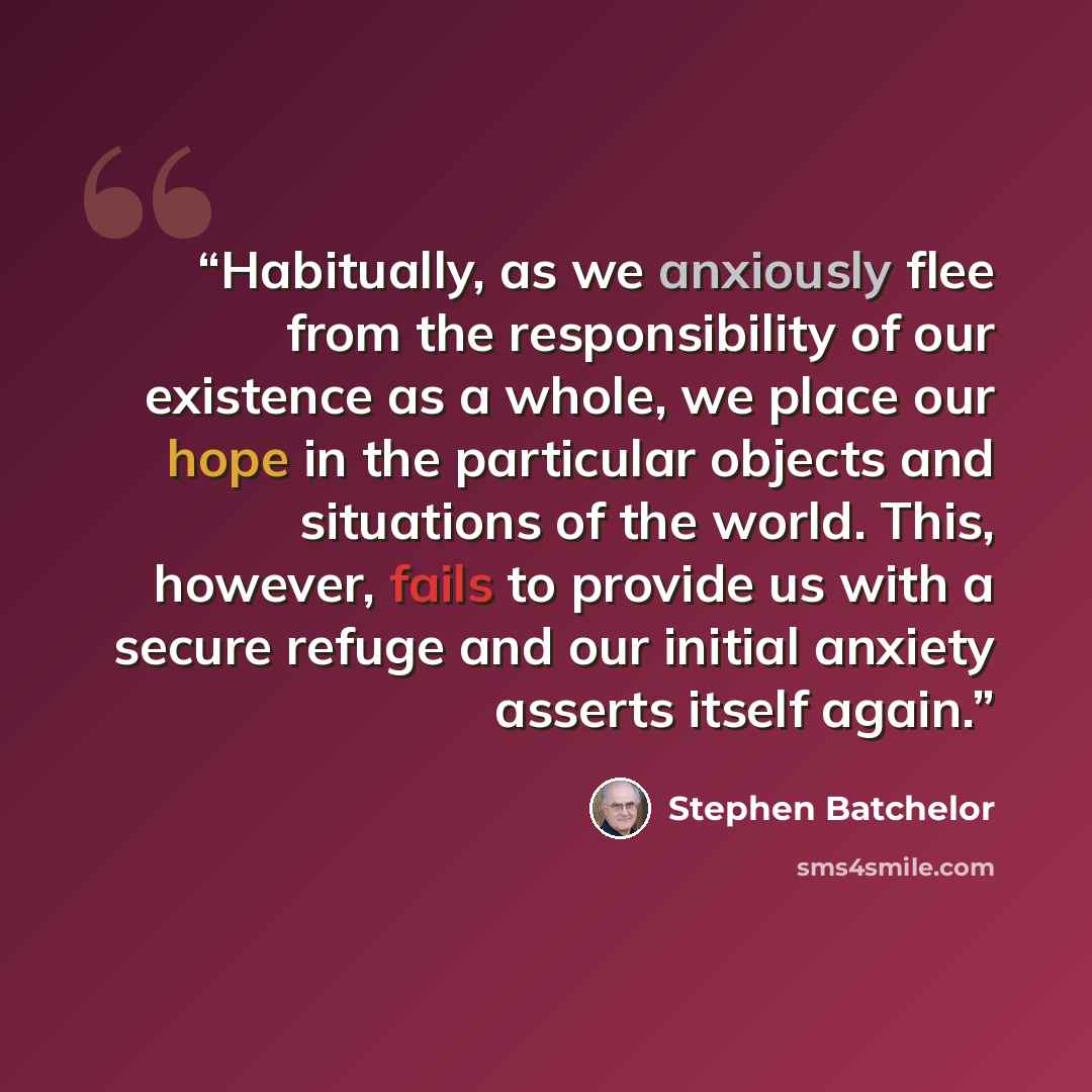 “Habitually, as we anxiously flee from the responsibility of our existence as a whole, we place our hope in the particular objects and situations of the world. This, however, fails to provide us with a secure refuge and our initial anxiety asserts itself again.” quote by Stephen Batchelor