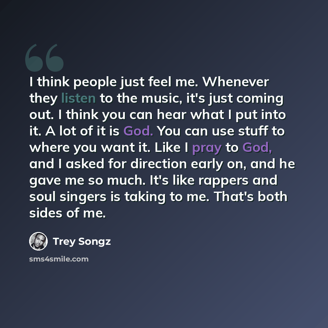 “I think people just feel me. Whenever they listen to the music, it's just coming out. I think you can hear what I put into it. A lot of it is God. You can use stuff to where you want it. Like I pray to God, and I asked for direction early on, and he gave me so much. It's like rappers and soul…” quote by Trey Songz