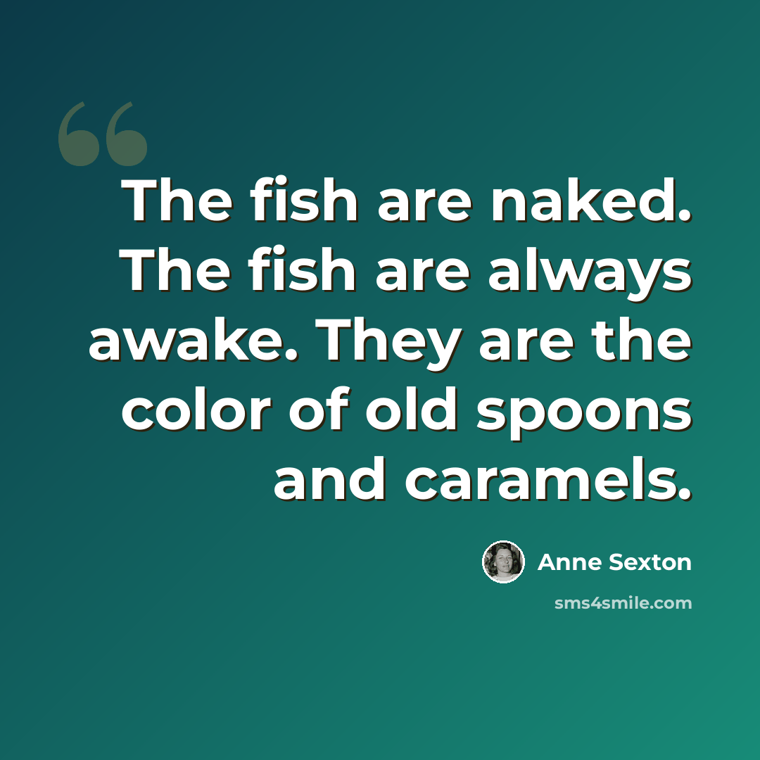 “The fish are naked. The fish are always awake. They are the color of old spoons and caramels.” quote by Anne Sexton