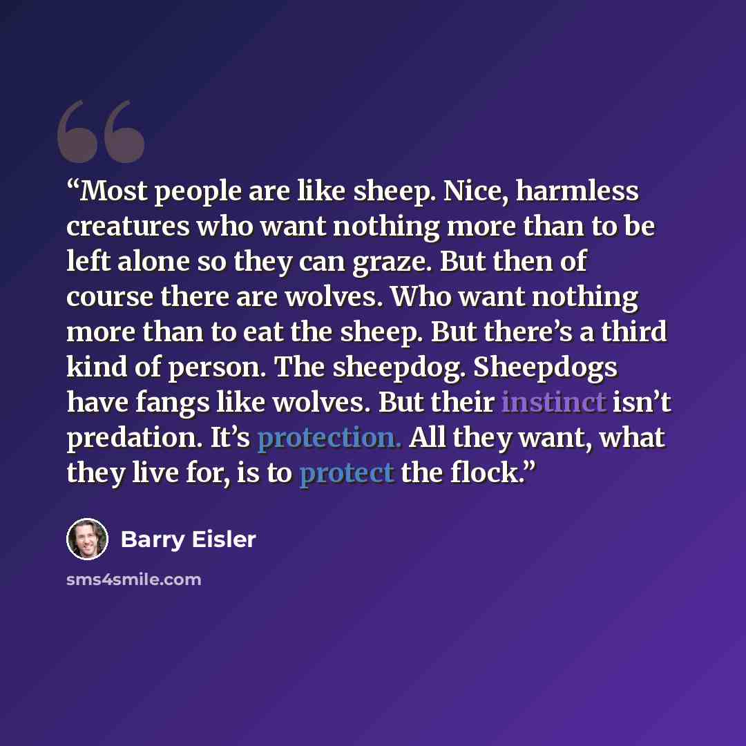 “Most people are like sheep. Nice, harmless creatures who want nothing more than to be left alone so they can graze. But then of course there are wolves. Who want nothing more than to eat the sheep. But there’s a third kind of person. The sheepdog. Sheepdogs have fangs like wolves. But their…” quote by Barry Eisler