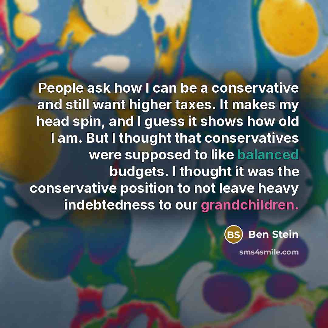 “People ask how I can be a conservative and still want higher taxes. It makes my head spin, and I guess it shows how old I am. But I thought that conservatives were supposed to like balanced budgets. I thought it was the conservative position to not leave heavy indebtedness to our grandchildren.” quote by Ben Stein