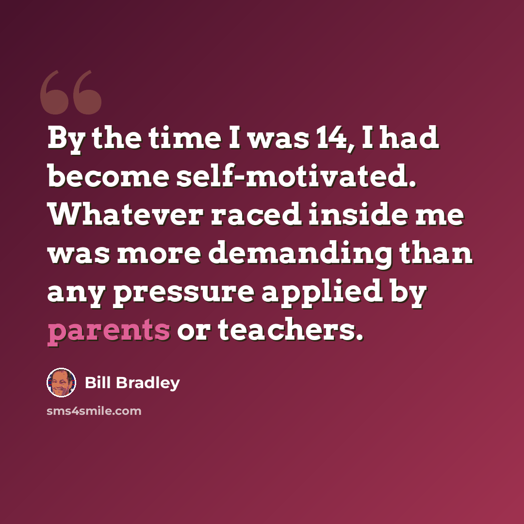 “By the time I was 14, I had become self-motivated. Whatever raced inside me was more demanding than any pressure applied by parents or teachers.” quote by Bill Bradley