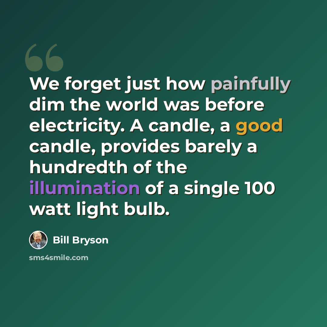 “We forget just how painfully dim the world was before electricity. A candle, a good candle, provides barely a hundredth of the illumination of a single 100 watt light bulb.” quote by Bill Bryson