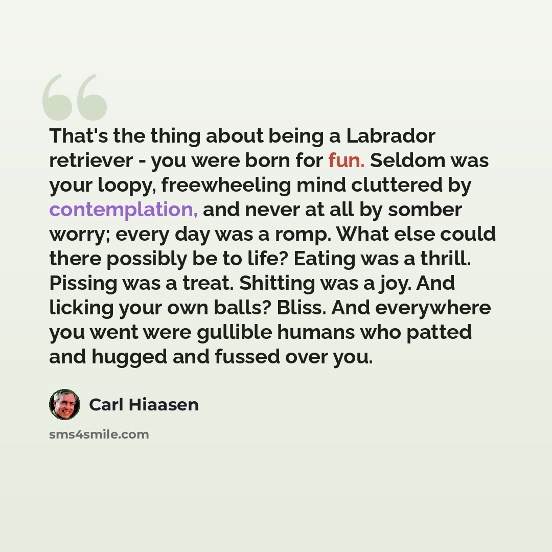 “That's the thing about being a Labrador retriever - you were born for fun. Seldom was your loopy, freewheeling mind cluttered by contemplation, and never at all by somber worry; every day was a romp. What else could there possibly be to life? Eating was a thrill. Pissing was a treat. Shitting was…” quote by Carl Hiaasen