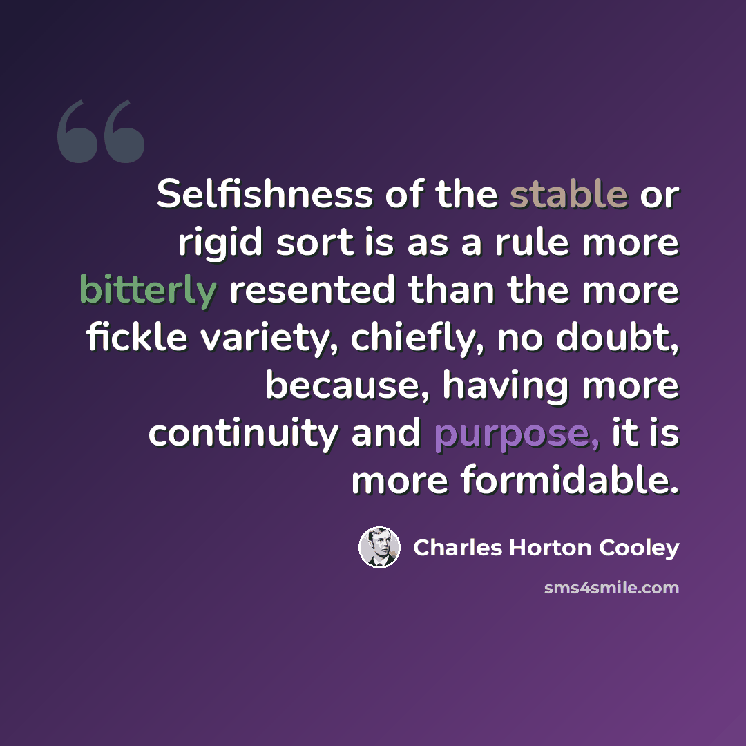 “Selfishness of the stable or rigid sort is as a rule more bitterly resented than the more fickle variety, chiefly, no doubt, because, having more continuity and purpose, it is more formidable.” quote by Charles Horton Cooley