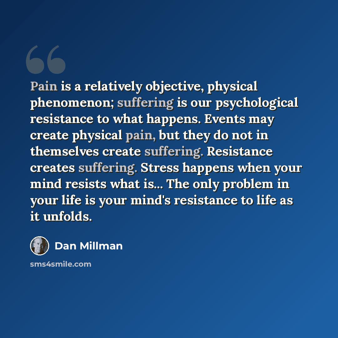 “Pain is a relatively objective, physical phenomenon; suffering is our psychological resistance to what happens. Events may create physical pain, but they do not in themselves create suffering. Resistance creates suffering. Stress happens when your mind resists what is... The only problem in your…” quote by Dan Millman