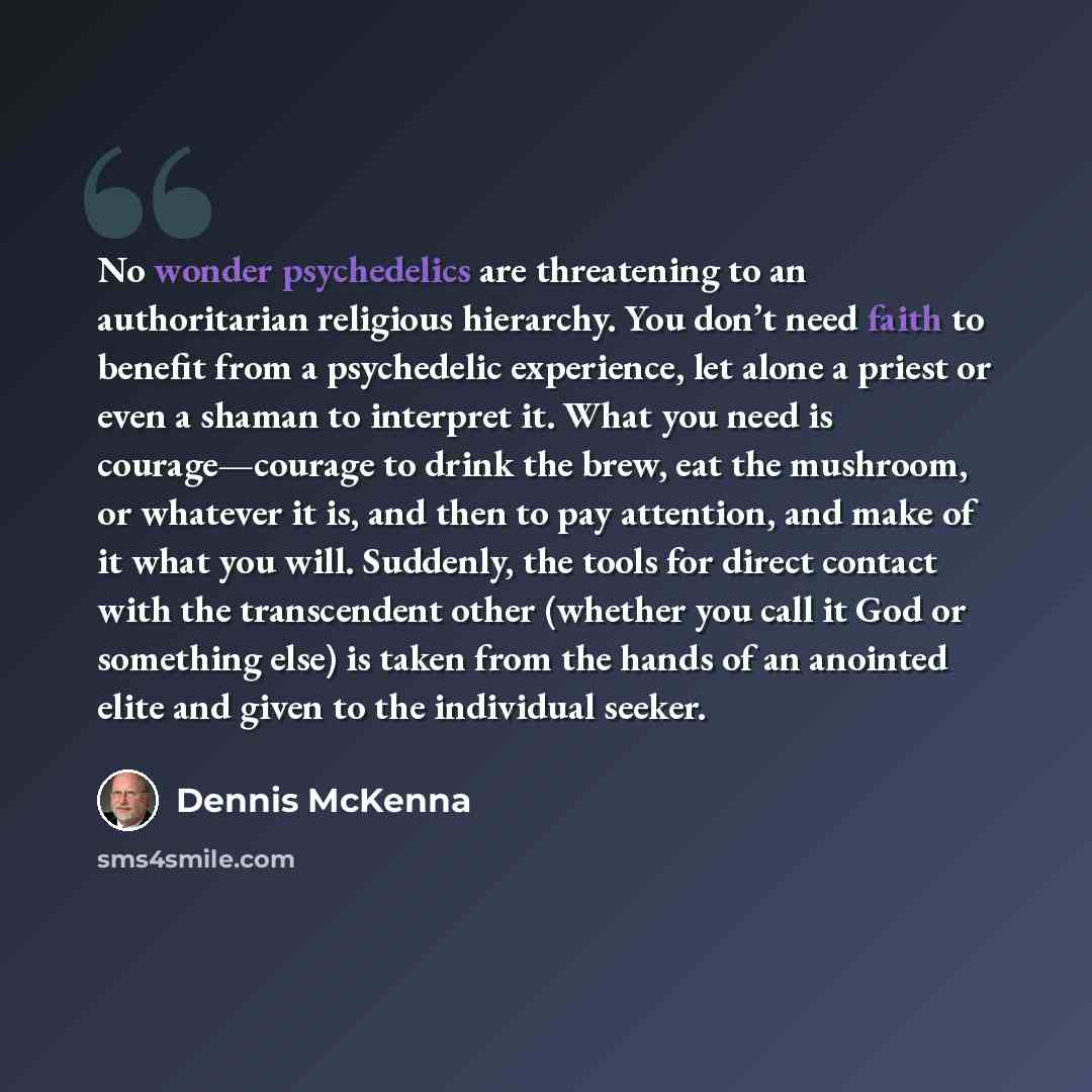 “No wonder psychedelics are threatening to an authoritarian religious hierarchy. You don’t need faith to benefit from a psychedelic experience, let alone a priest or even a shaman to interpret it. What you need is courage—courage to drink the brew, eat the mushroom, or whatever it is, and then to…” quote by Dennis McKenna