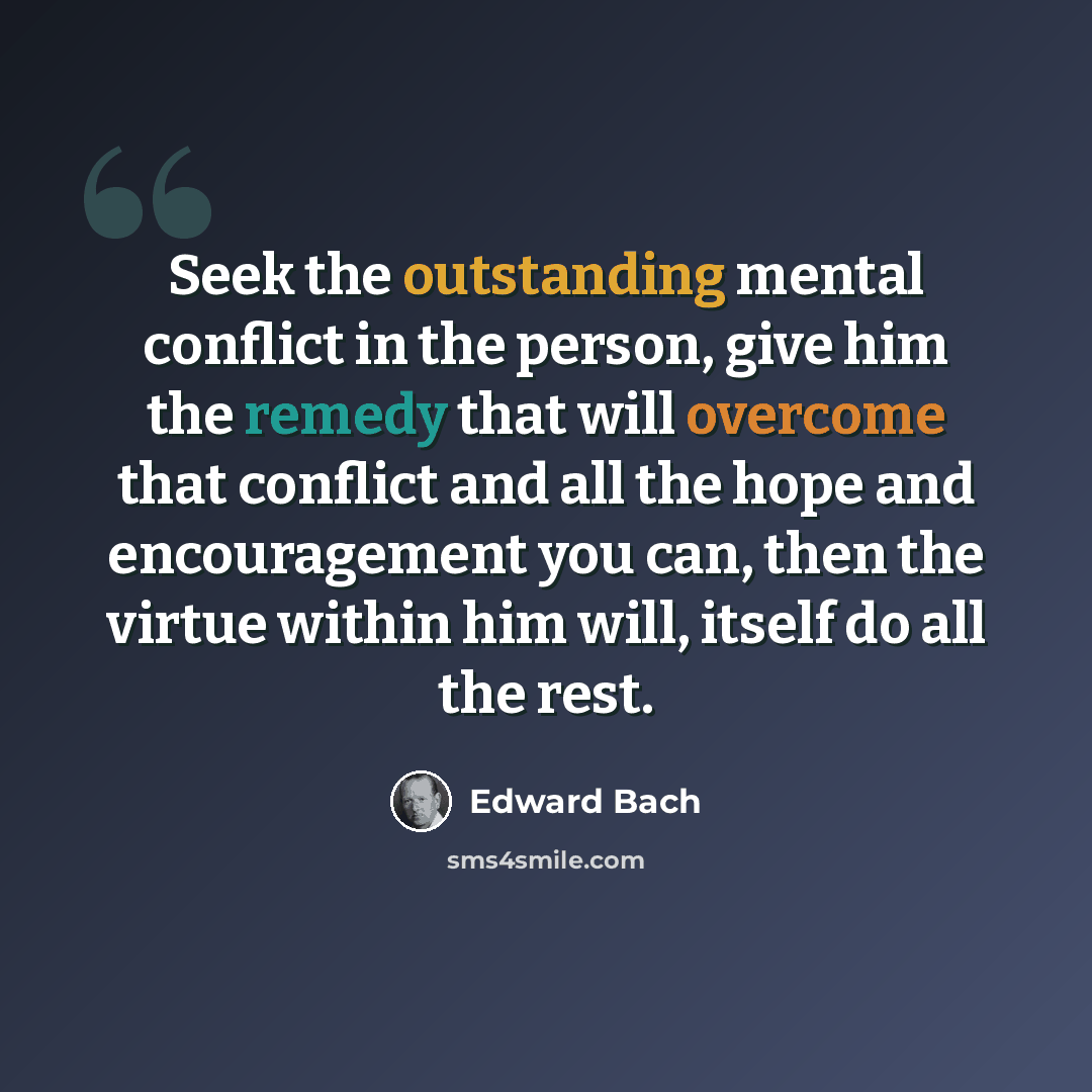 “Seek the outstanding mental conflict in the person, give him the remedy that will overcome that conflict and all the hope and encouragement you can, then the virtue within him will, itself do all the rest.” quote by Edward Bach