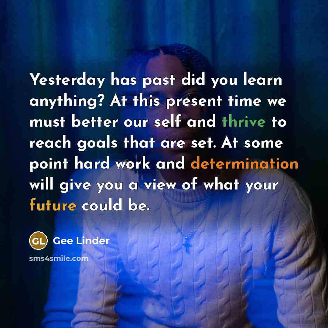 “Yesterday has past did you learn anything? At this present time we must better our self and thrive to reach goals that are set. At some point hard work and determination will give you a view of what your future could be.” quote by Gee Linder