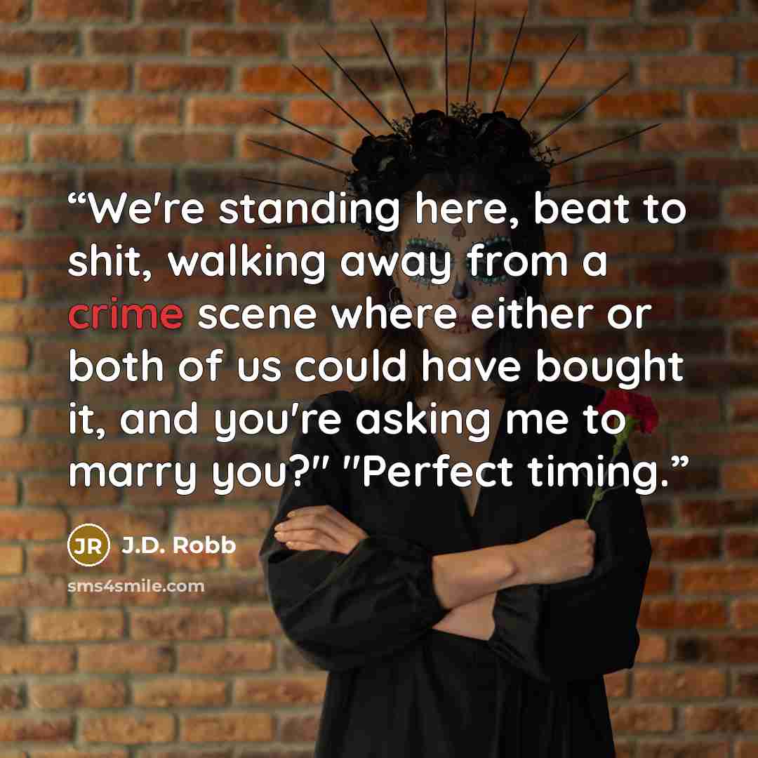 “We're standing here, beat to shit, walking away from a crime scene where either or both of us could have bought it, and you're asking me to marry you?" "Perfect timing.” quote by J.D. Robb