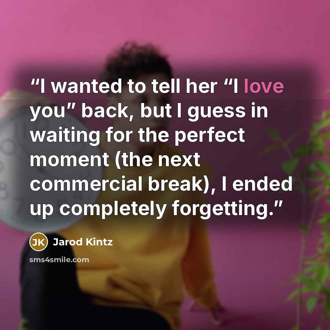 “I wanted to tell her “I love you” back, but I guess in waiting for the perfect moment (the next commercial break), I ended up completely forgetting.” quote by Jarod Kintz