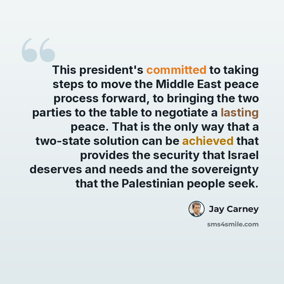 “This president's committed to taking steps to move the Middle East peace process forward, to bringing the two parties to the table to negotiate a lasting peace. That is the only way that a two-state solution can be achieved that provides the security that Israel deserves and needs and the…” quote by Jay Carney