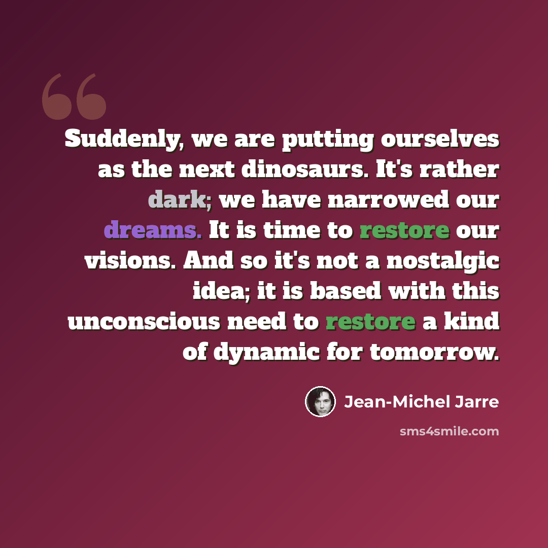 “Suddenly, we are putting ourselves as the next dinosaurs. It's rather dark; we have narrowed our dreams. It is time to restore our visions. And so it's not a nostalgic idea; it is based with this unconscious need to restore a kind of dynamic for tomorrow.” quote by Jean-Michel Jarre