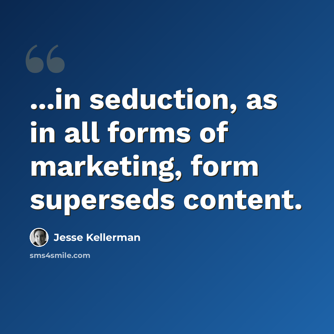 “...in seduction, as in all forms of marketing, form superseds content.” quote by Jesse Kellerman
