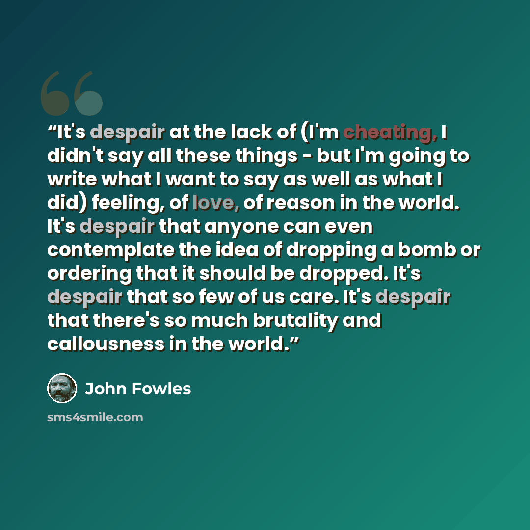 “It's despair at the lack of (I'm cheating, I didn't say all these things - but I'm going to write what I want to say as well as what I did) feeling, of love, of reason in the world. It's despair that anyone can even contemplate the idea of dropping a bomb or ordering that it should be dropped…” quote by John Fowles