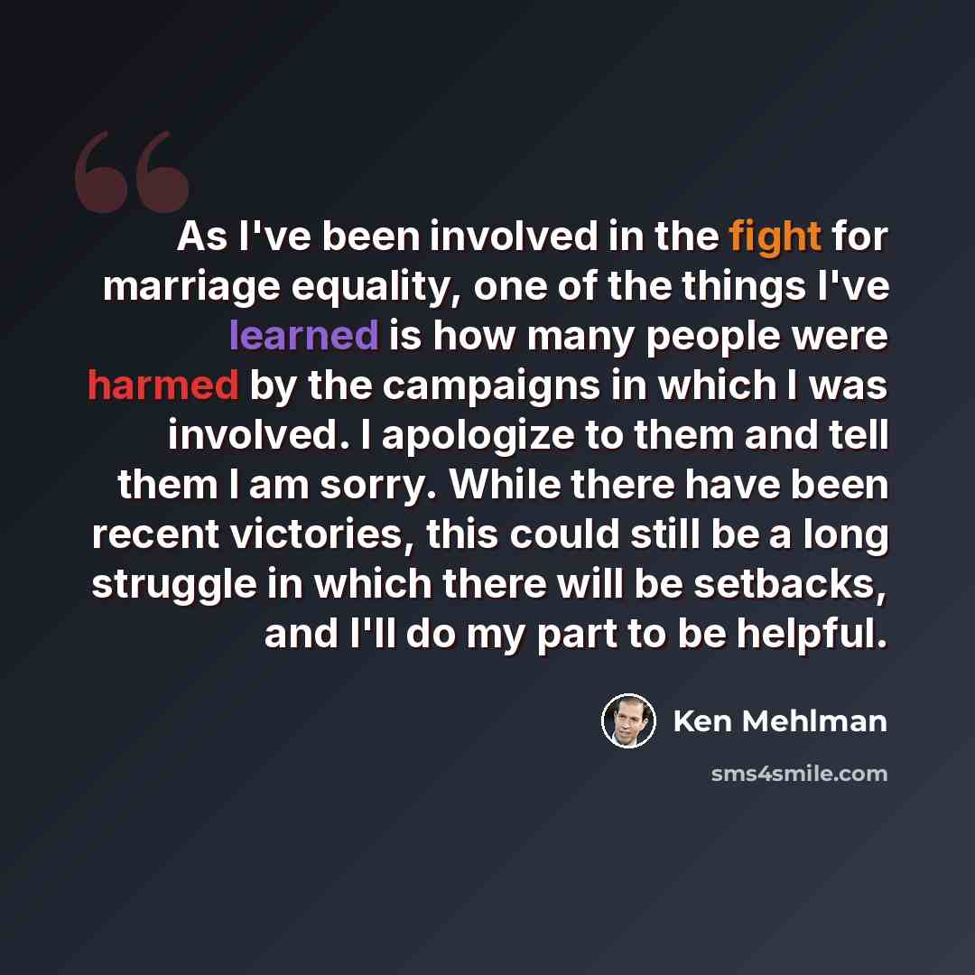 “As I've been involved in the fight for marriage equality, one of the things I've learned is how many people were harmed by the campaigns in which I was involved. I apologize to them and tell them I am sorry. While there have been recent victories, this could still be a long struggle in which there…” quote by Ken Mehlman