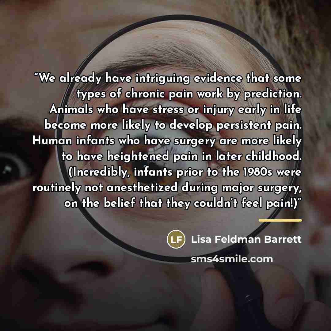 “We already have intriguing evidence that some types of chronic pain work by prediction. Animals who have stress or injury early in life become more likely to develop persistent pain. Human infants who have surgery are more likely to have heightened pain in later childhood. (Incredibly, infants…” quote by Lisa Feldman Barrett