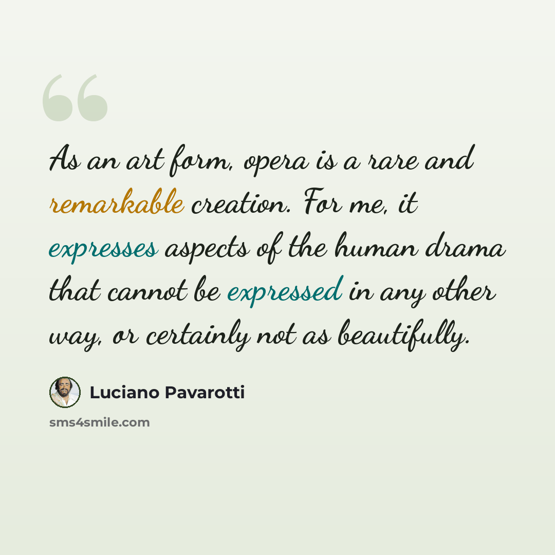 “As an art form, opera is a rare and remarkable creation. For me, it expresses aspects of the human drama that cannot be expressed in any other way, or certainly not as beautifully.” quote by Luciano Pavarotti