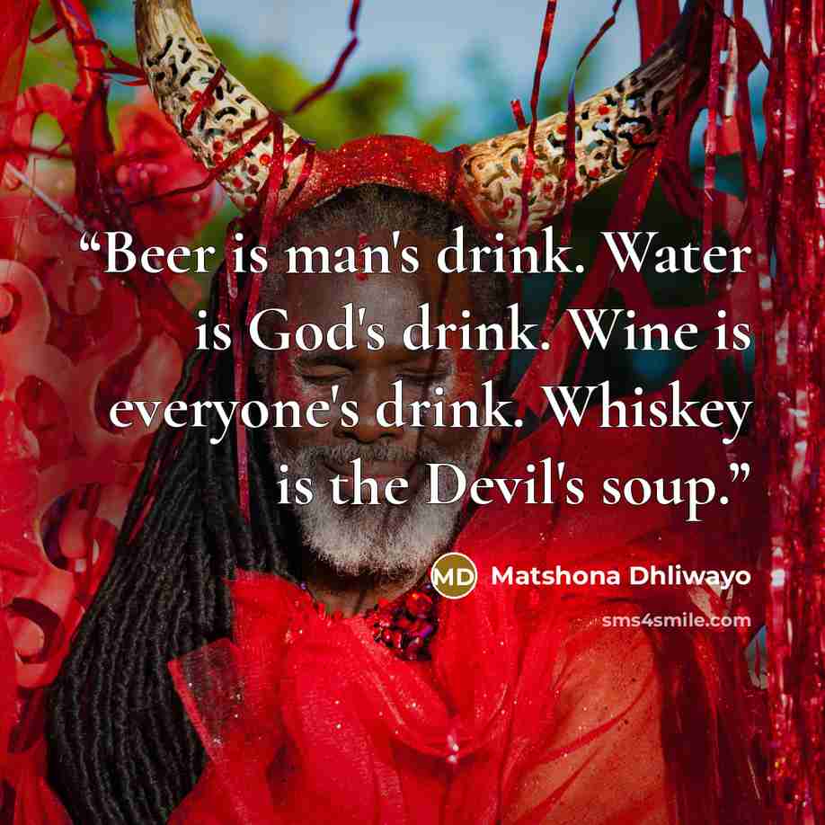 “Beer is man's drink. Water is God's drink. Wine is everyone's drink. Whiskey is the Devil's soup.” quote by Matshona Dhliwayo