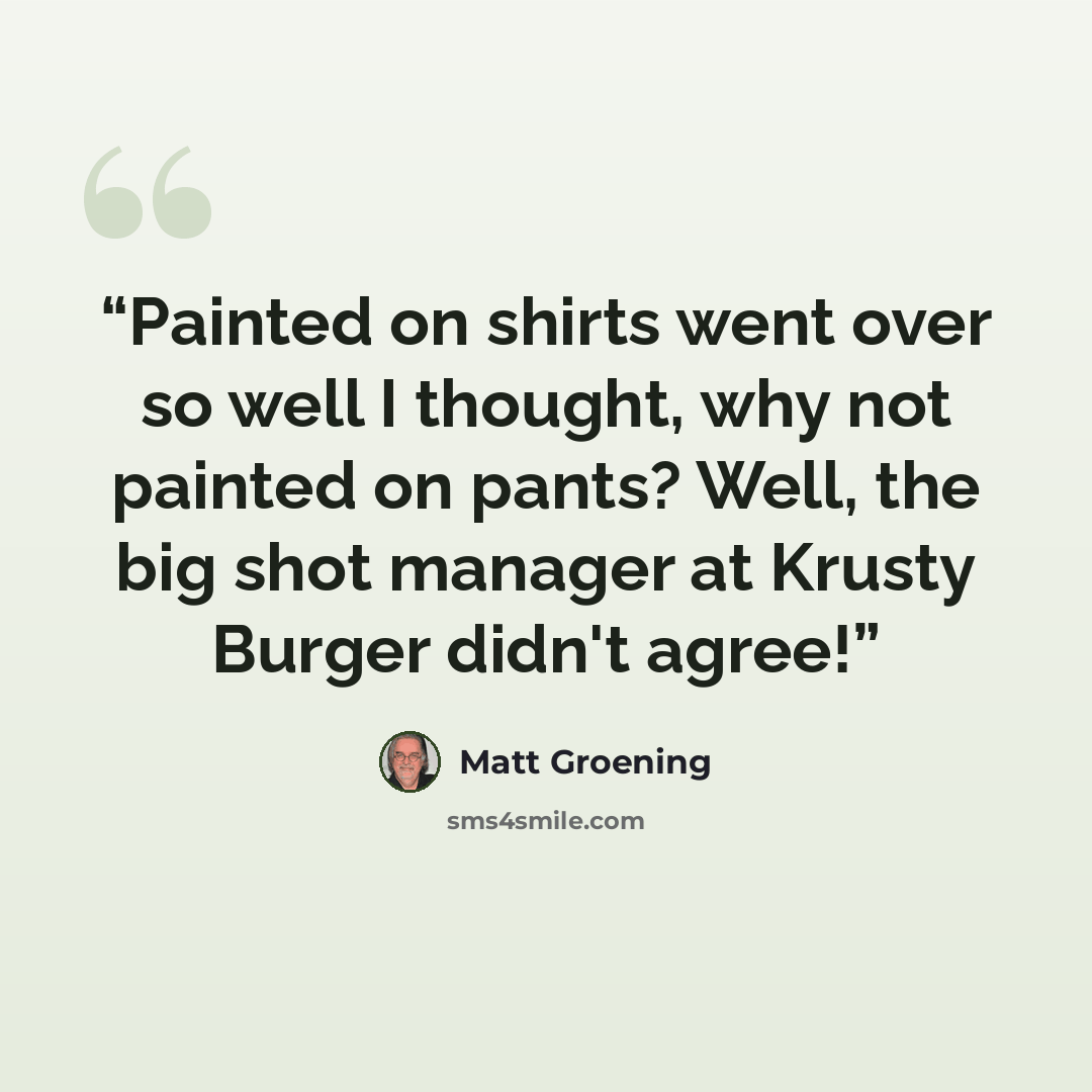 “Painted on shirts went over so well I thought, why not painted on pants? Well, the big shot manager at Krusty Burger didn't agree!” quote by Matt Groening