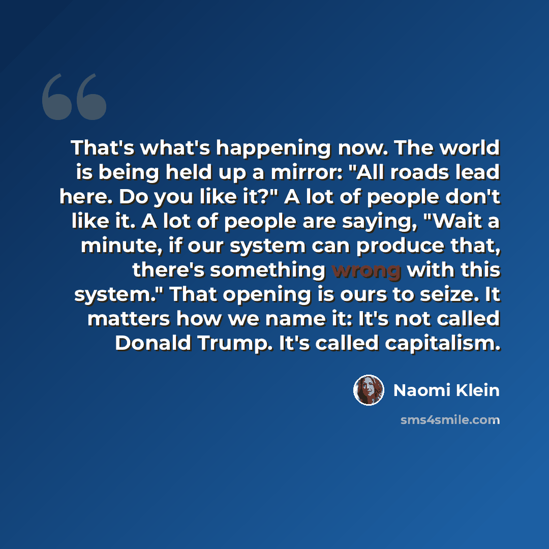 “That's what's happening now. The world is being held up a mirror: "All roads lead here. Do you like it?" A lot of people don't like it. A lot of people are saying, "Wait a minute, if our system can produce that, there's something wrong with this system." That opening is ours to seize. It matters…” quote by Naomi Klein