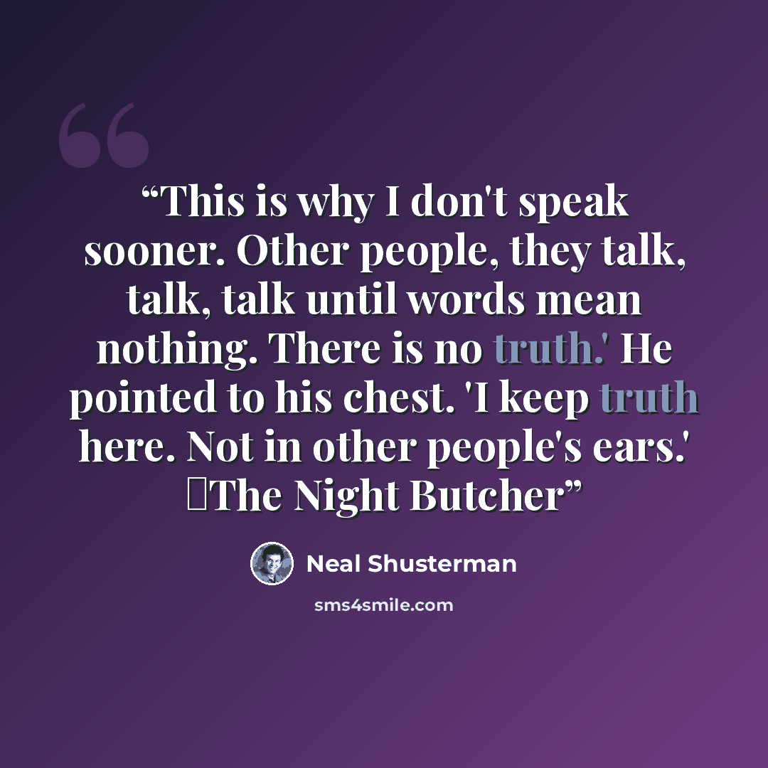 “This is why I don't speak sooner. Other people, they talk, talk, talk until words mean nothing. There is no truth.' He pointed to his chest. 'I keep truth here. Not in other people's ears.' ―The Night Butcher” quote by Neal Shusterman