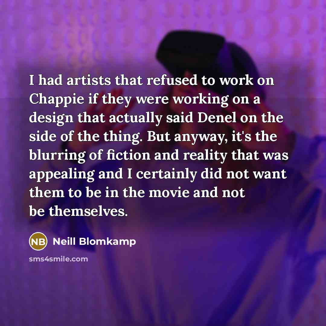 “I had artists that refused to work on Chappie if they were working on a design that actually said Denel on the side of the thing. But anyway, it's the blurring of fiction and reality that was appealing and I certainly did not want them to be in the movie and not be themselves.” quote by Neill Blomkamp