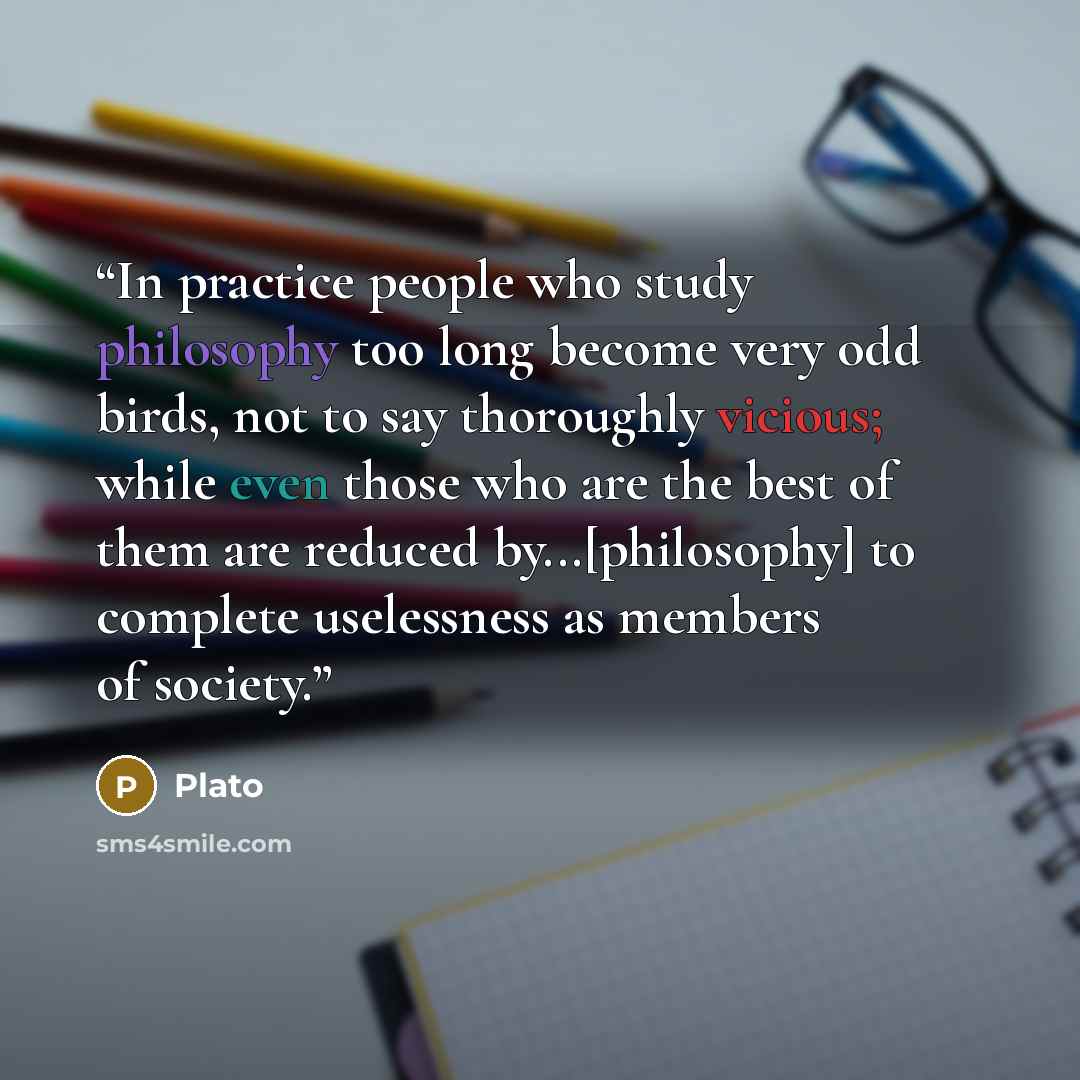 “In practice people who study philosophy too long become very odd birds, not to say thoroughly vicious; while even those who are the best of them are reduced by...[philosophy] to complete uselessness as members of society.” quote by Plato