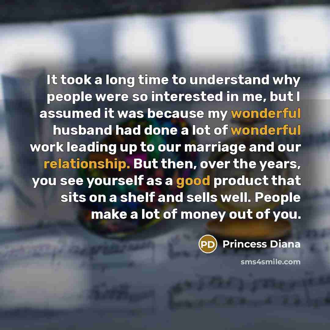 “It took a long time to understand why people were so interested in me, but I assumed it was because my wonderful husband had done a lot of wonderful work leading up to our marriage and our relationship. But then, over the years, you see yourself as a good product that sits on a shelf and sells…” quote by Princess Diana