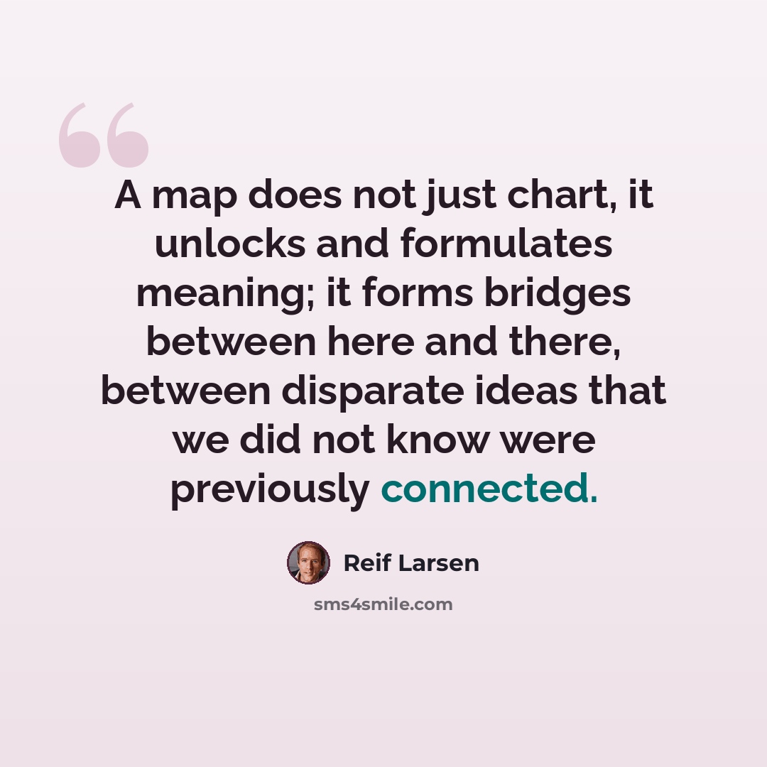 “A map does not just chart, it unlocks and formulates meaning; it forms bridges between here and there, between disparate ideas that we did not know were previously connected.” quote by Reif Larsen
