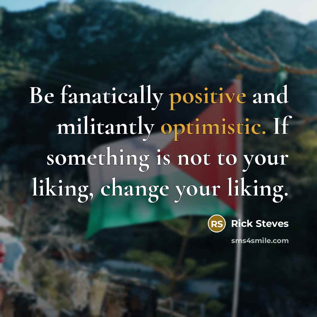 “Be fanatically positive and militantly optimistic. If something is not to your liking, change your liking.” quote by Rick Steves