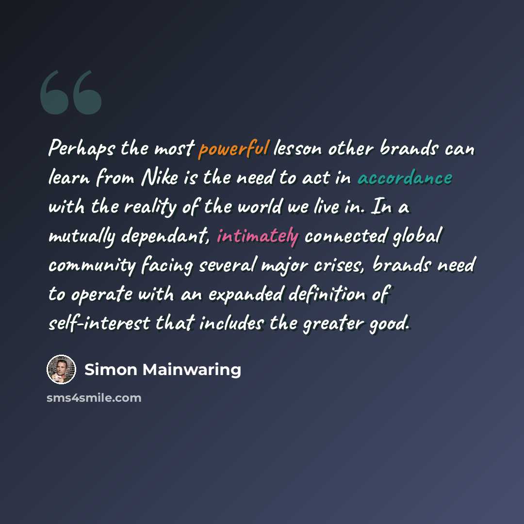 “Perhaps the most powerful lesson other brands can learn from Nike is the need to act in accordance with the reality of the world we live in. In a mutually dependant, intimately connected global community facing several major crises, brands need to operate with an expanded definition of…” quote by Simon Mainwaring