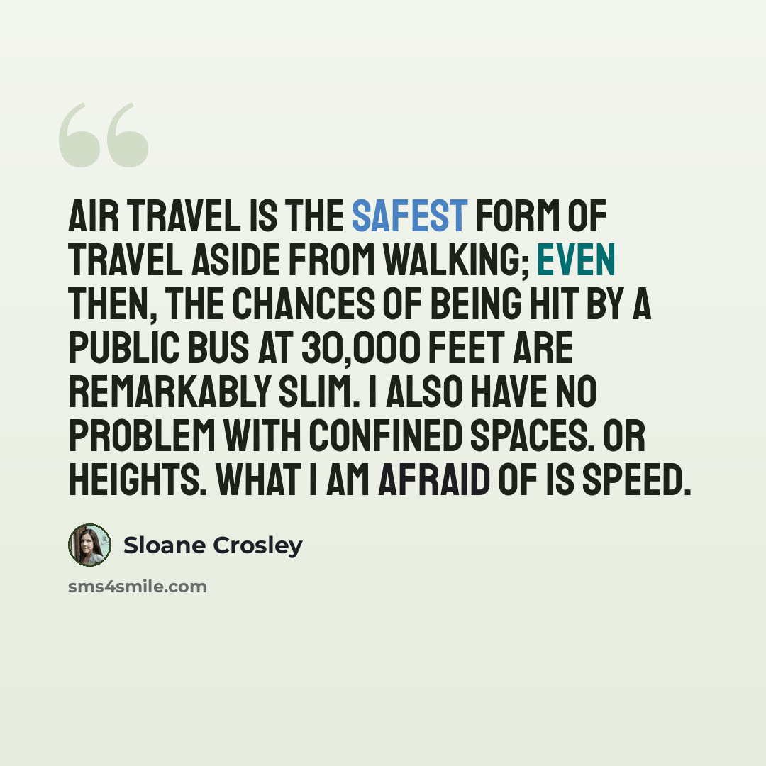“Air travel is the safest form of travel aside from walking; even then, the chances of being hit by a public bus at 30,000 feet are remarkably slim. I also have no problem with confined spaces. Or heights. What I am afraid of is speed.” quote by Sloane Crosley