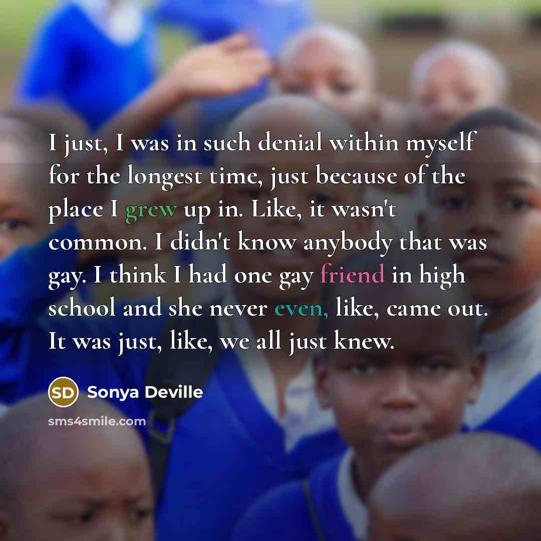 “I just, I was in such denial within myself for the longest time, just because of the place I grew up in. Like, it wasn't common. I didn't know anybody that was gay. I think I had one gay friend in high school and she never even, like, came out. It was just, like, we all just knew.” quote by Sonya Deville