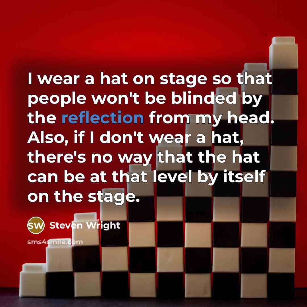 “I wear a hat on stage so that people won't be blinded by the reflection from my head. Also, if I don't wear a hat, there's no way that the hat can be at that level by itself on the stage.” quote by Steven Wright