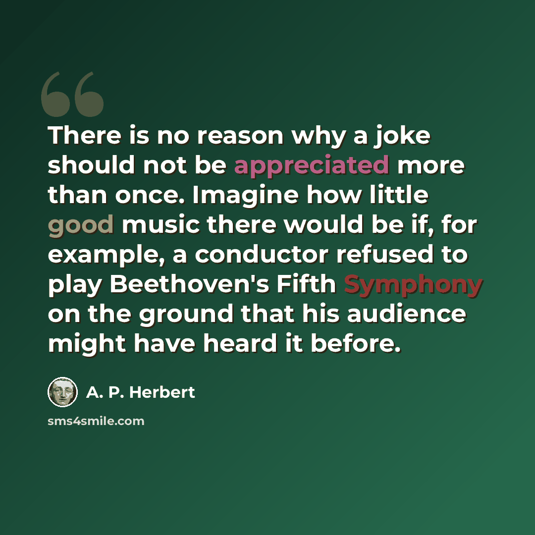 “There is no reason why a joke should not be appreciated more than once. Imagine how little good music there would be if, for example, a conductor refused to play Beethoven's Fifth Symphony on the ground that his audience might have heard it before.” quote by A. P. Herbert