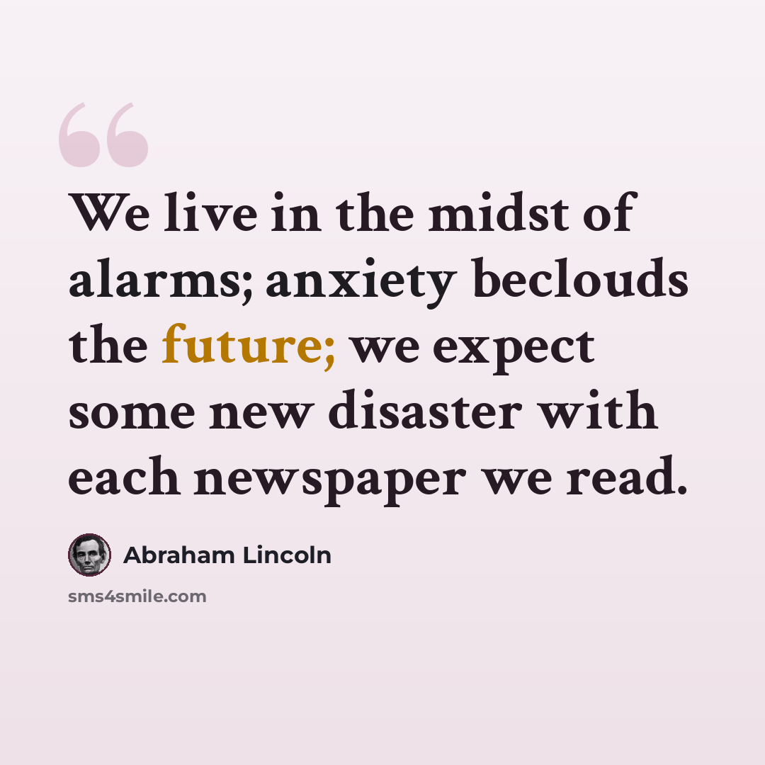 “We live in the midst of alarms; anxiety beclouds the future; we expect some new disaster with each newspaper we read.” quote by Abraham Lincoln