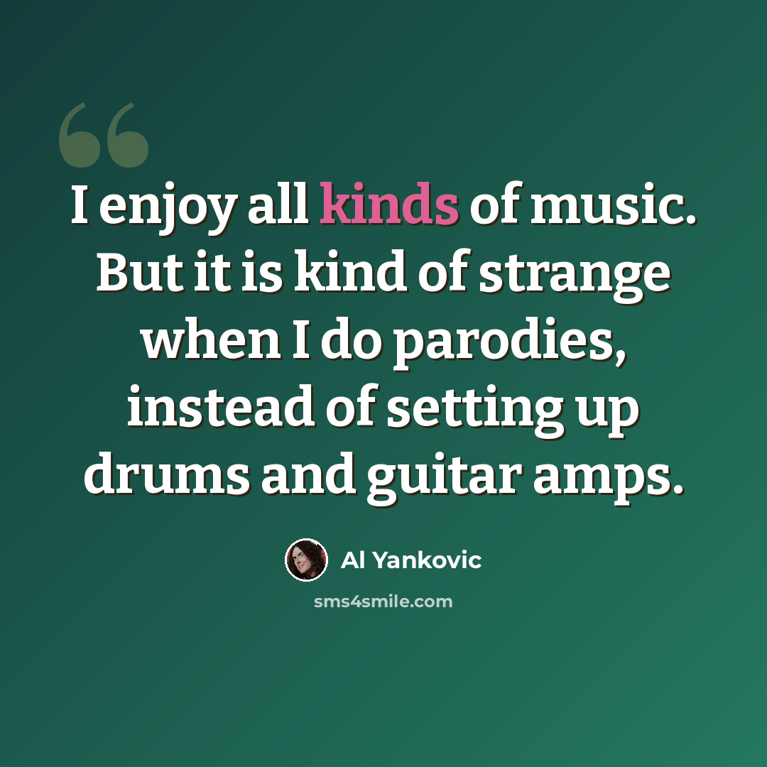 “I enjoy all kinds of music. But it is kind of strange when I do parodies, instead of setting up drums and guitar amps.” quote by Al Yankovic