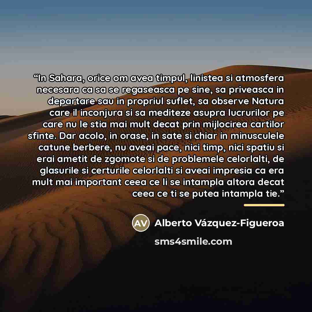“In Sahara, orice om avea timpul, linistea si atmosfera necesara ca sa se regaseasca pe sine, sa priveasca in departare sau in propriul suflet, sa observe Natura care il inconjura si sa mediteze asupra lucrurilor pe care nu le stia mai mult decat prin mijlocirea cartilor sfinte. Dar acolo, in…” quote by Alberto Vázquez-Figueroa