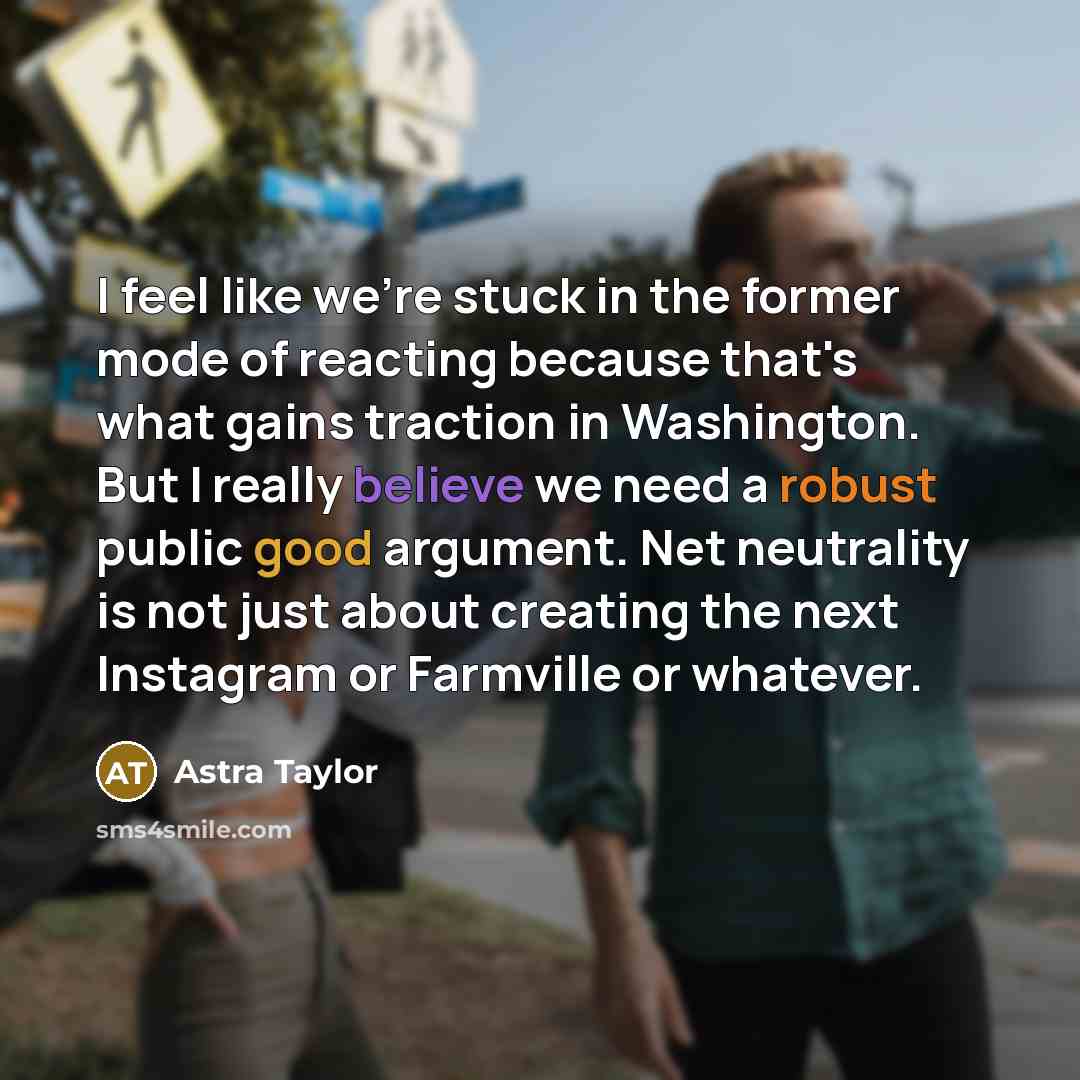 “I feel like we're stuck in the former mode of reacting because that's what gains traction in Washington. But I really believe we need a robust public good argument. Net neutrality is not just about creating the next Instagram or Farmville or whatever.” quote by Astra Taylor