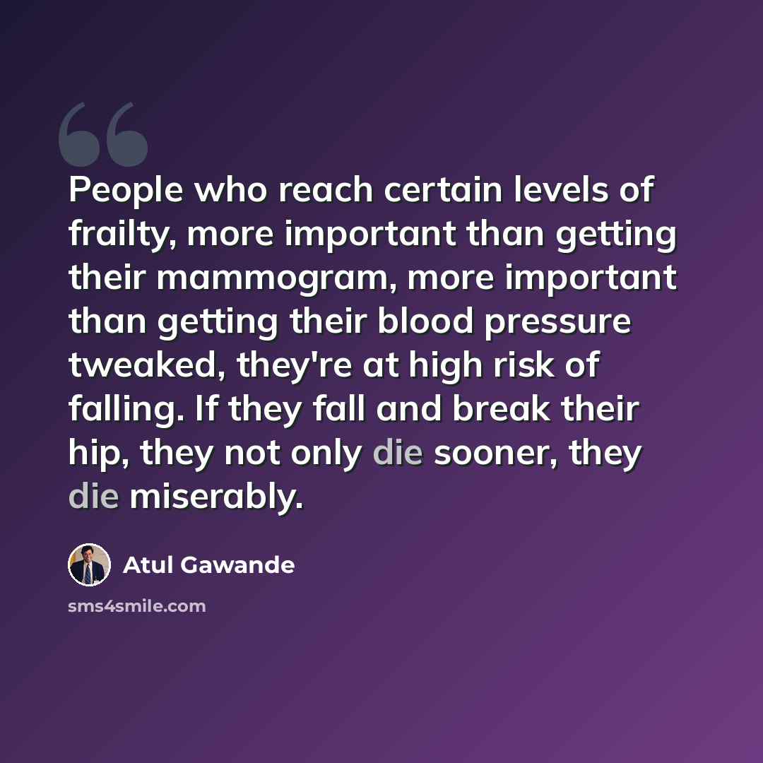 “People who reach certain levels of frailty, more important than getting their mammogram, more important than getting their blood pressure tweaked, they're at high risk of falling. If they fall and break their hip, they not only die sooner, they die miserably.” quote by Atul Gawande