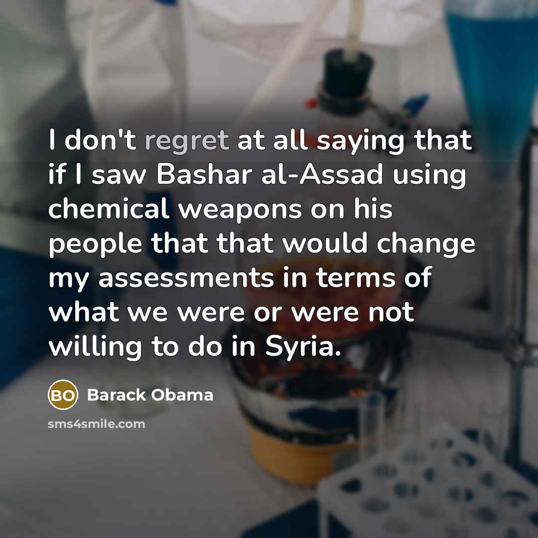 “I don't regret at all saying that if I saw Bashar al-Assad using chemical weapons on his people that that would change my assessments in terms of what we were or were not willing to do in Syria.” quote by Barack Obama