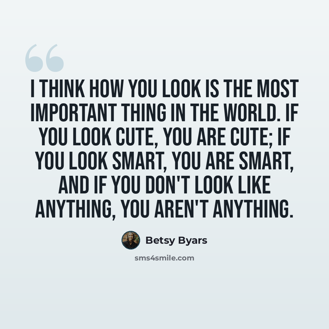 “I think how you look is the most important thing in the world. If you look cute, you are cute; if you look smart, you are smart, and if you don't look like anything, you aren't anything.” quote by Betsy Byars