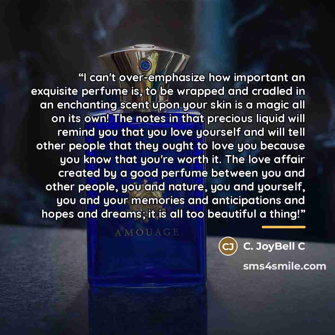 “I can't over-emphasize how important an exquisite perfume is, to be wrapped and cradled in an enchanting scent upon your skin is a magic all on its own! The notes in that precious liquid will remind you that you love yourself and will tell other people that they ought to love you because you know…” quote by C. JoyBell C