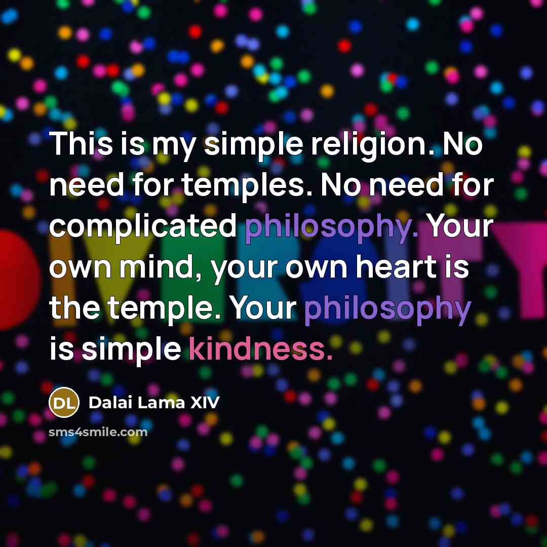 “This is my simple religion. No need for temples. No need for complicated philosophy. Your own mind, your own heart is the temple. Your philosophy is simple kindness.” quote by Dalai Lama XIV