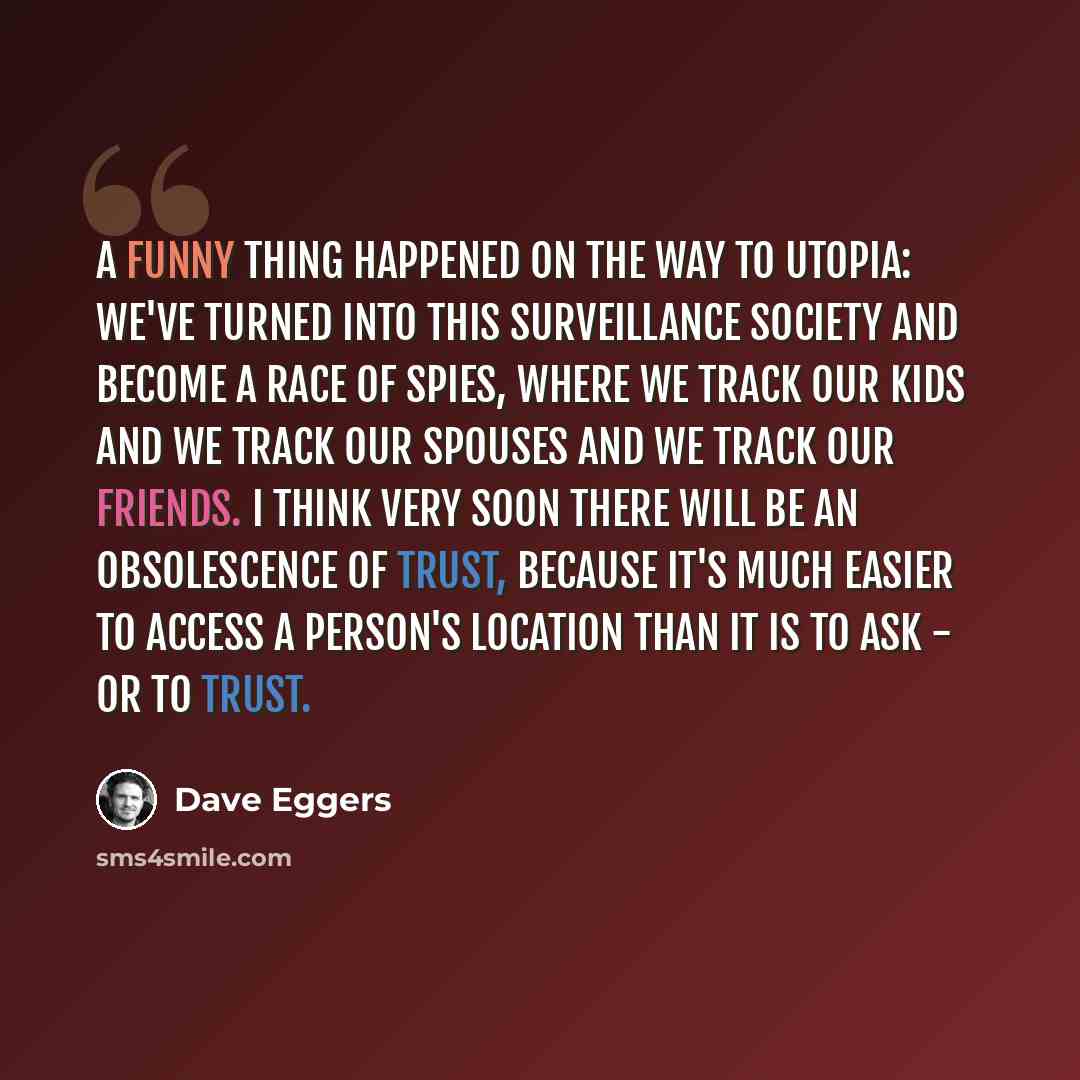 “A funny thing happened on the way to utopia: We've turned into this surveillance society and become a race of spies, where we track our kids and we track our spouses and we track our friends. I think very soon there will be an obsolescence of trust, because it's much easier to access a person's…” quote by Dave Eggers