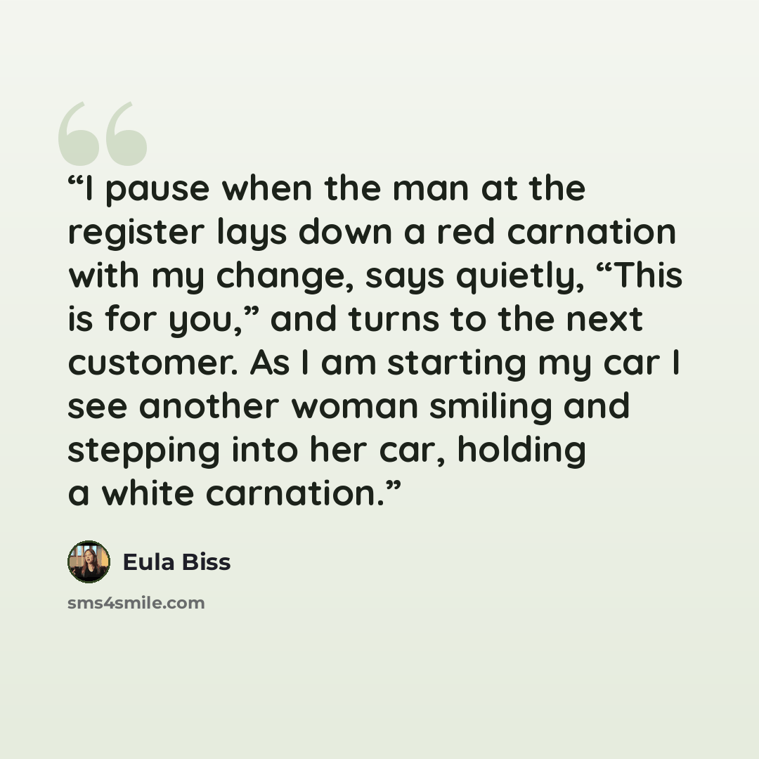 “I pause when the man at the register lays down a red carnation with my change, says quietly, “This is for you,” and turns to the next customer. As I am starting my car I see another woman smiling and stepping into her car, holding a white carnation.” quote by Eula Biss