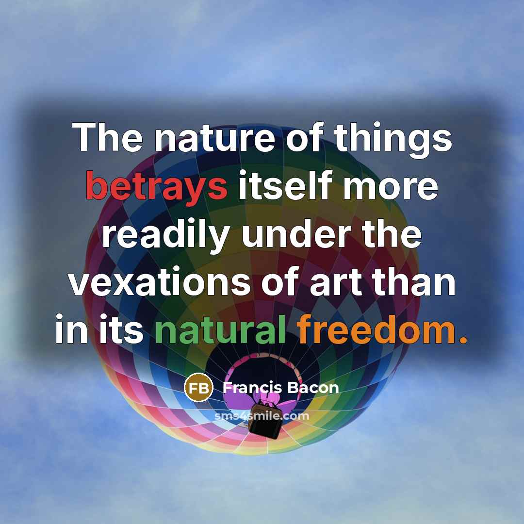 “The nature of things betrays itself more readily under the vexations of art than in its natural freedom.” quote by Francis Bacon