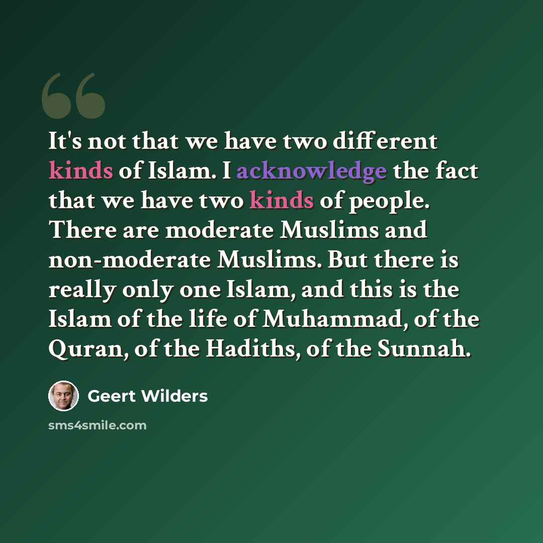 “It's not that we have two different kinds of Islam. I acknowledge the fact that we have two kinds of people. There are moderate Muslims and non-moderate Muslims. But there is really only one Islam, and this is the Islam of the life of Muhammad, of the Quran, of the Hadiths, of the Sunnah.” quote by Geert Wilders