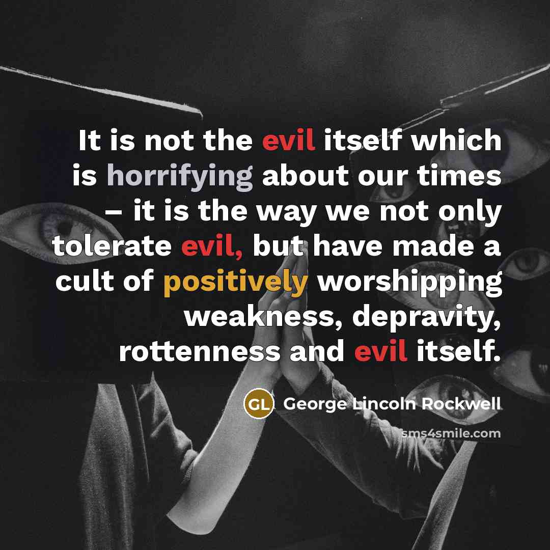 “It is not the evil itself which is horrifying about our times – it is the way we not only tolerate evil, but have made a cult of positively worshipping weakness, depravity, rottenness and evil itself.” quote by George Lincoln Rockwell